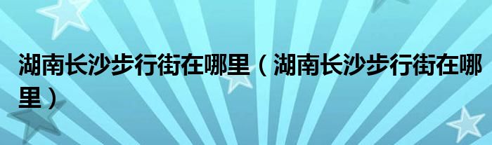 湖南长沙步行街在哪里（湖南长沙步行街在哪里）