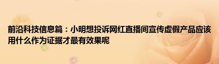 前沿科技信息篇：小明想投诉网红直播间宣传虚假产品应该用什么作为证据才最有效果呢