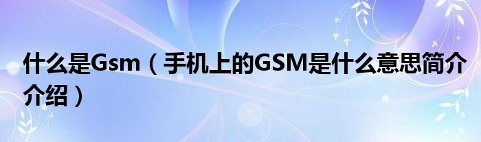 什么是Gsm（手机上的GSM是什么意思简介介绍）