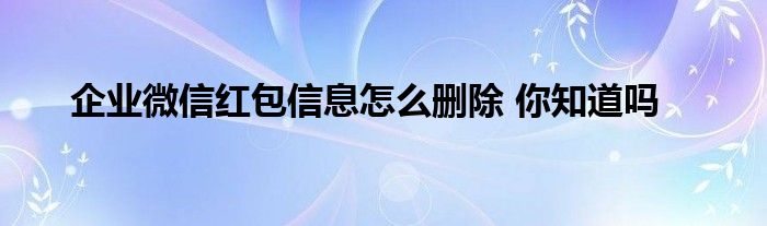 企业微信红包信息怎么删除 你知道吗