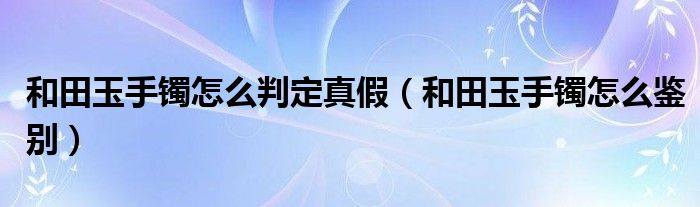 和田玉手镯怎么判定真假（和田玉手镯怎么鉴别）