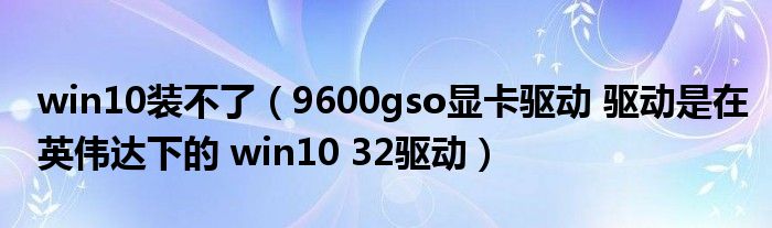 win10装不了（9600gso显卡驱动 驱动是在英伟达下的 win10 32驱动）