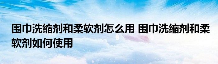 围巾洗缩剂和柔软剂怎么用 围巾洗缩剂和柔软剂如何使用