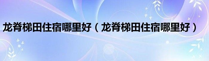 龙脊梯田住宿哪里好（龙脊梯田住宿哪里好）